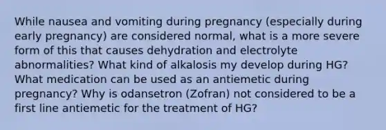 While nausea and vomiting during pregnancy (especially during early pregnancy) are considered normal, what is a more severe form of this that causes dehydration and electrolyte abnormalities? What kind of alkalosis my develop during HG? What medication can be used as an antiemetic during pregnancy? Why is odansetron (Zofran) not considered to be a first line antiemetic for the treatment of HG?