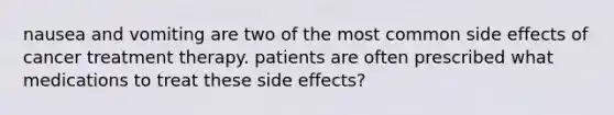 nausea and vomiting are two of the most common side effects of cancer treatment therapy. patients are often prescribed what medications to treat these side effects?