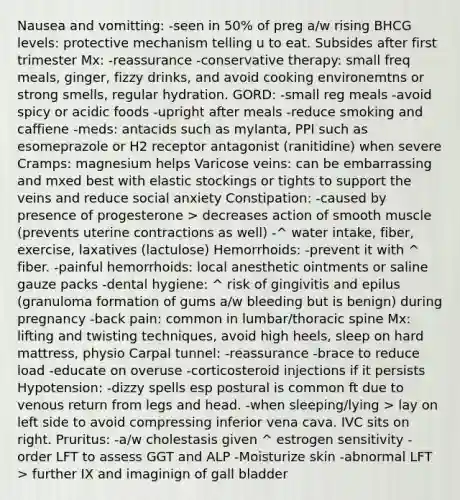 Nausea and vomitting: -seen in 50% of preg a/w rising BHCG levels: protective mechanism telling u to eat. Subsides after first trimester Mx: -reassurance -conservative therapy: small freq meals, ginger, fizzy drinks, and avoid cooking environemtns or strong smells, regular hydration. GORD: -small reg meals -avoid spicy or acidic foods -upright after meals -reduce smoking and caffiene -meds: antacids such as mylanta, PPI such as esomeprazole or H2 receptor antagonist (ranitidine) when severe Cramps: magnesium helps Varicose veins: can be embarrassing and mxed best with elastic stockings or tights to support the veins and reduce social anxiety Constipation: -caused by presence of progesterone > decreases action of smooth muscle (prevents uterine contractions as well) -^ water intake, fiber, exercise, laxatives (lactulose) Hemorrhoids: -prevent it with ^ fiber. -painful hemorrhoids: local anesthetic ointments or saline gauze packs -dental hygiene: ^ risk of gingivitis and epilus (granuloma formation of gums a/w bleeding but is benign) during pregnancy -back pain: common in lumbar/thoracic spine Mx: lifting and twisting techniques, avoid high heels, sleep on hard mattress, physio Carpal tunnel: -reassurance -brace to reduce load -educate on overuse -corticosteroid injections if it persists Hypotension: -dizzy spells esp postural is common ft due to venous return from legs and head. -when sleeping/lying > lay on left side to avoid compressing inferior vena cava. IVC sits on right. Pruritus: -a/w cholestasis given ^ estrogen sensitivity -order LFT to assess GGT and ALP -Moisturize skin -abnormal LFT > further IX and imaginign of gall bladder