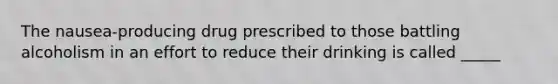 The nausea-producing drug prescribed to those battling alcoholism in an effort to reduce their drinking is called _____