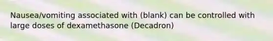 Nausea/vomiting associated with (blank) can be controlled with large doses of dexamethasone (Decadron)