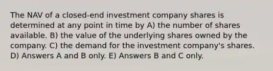 The NAV of a closed-end investment company shares is determined at any point in time by A) the number of shares available. B) the value of the underlying shares owned by the company. C) the demand for the investment company's shares. D) Answers A and B only. E) Answers B and C only.