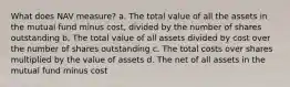 What does NAV measure? a. The total value of all the assets in the mutual fund minus cost, divided by the number of shares outstanding b. The total value of all assets divided by cost over the number of shares outstanding c. The total costs over shares multiplied by the value of assets d. The net of all assets in the mutual fund minus cost