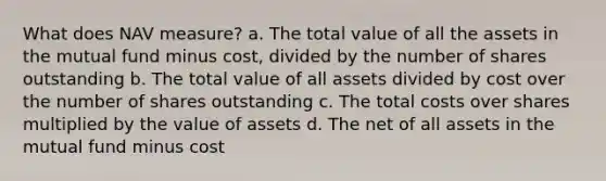 What does NAV measure? a. The total value of all the assets in the mutual fund minus cost, divided by the number of shares outstanding b. The total value of all assets divided by cost over the number of shares outstanding c. The total costs over shares multiplied by the value of assets d. The net of all assets in the mutual fund minus cost