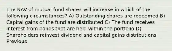 The NAV of mutual fund shares will increase in which of the following circumstances? A) Outstanding shares are redeemed B) Capital gains of the fund are distributed C) The fund receives interest from bonds that are held within the portfolio D) Shareholders reinvest dividend and capital gains distributions Previous