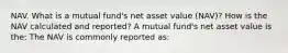 NAV. What is a mutual​ fund's net asset value​ (NAV)? How is the NAV calculated and​ reported? A mutual​ fund's net asset value is​ the: The NAV is commonly reported​ as: