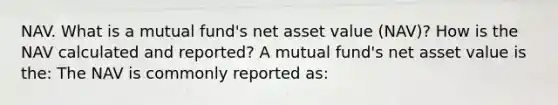 NAV. What is a mutual​ fund's net asset value​ (NAV)? How is the NAV calculated and​ reported? A mutual​ fund's net asset value is​ the: The NAV is commonly reported​ as: