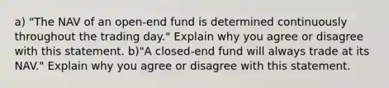 a) "The NAV of an open-end fund is determined continuously throughout the trading day." Explain why you agree or disagree with this statement. b)"A closed-end fund will always trade at its NAV." Explain why you agree or disagree with this statement.