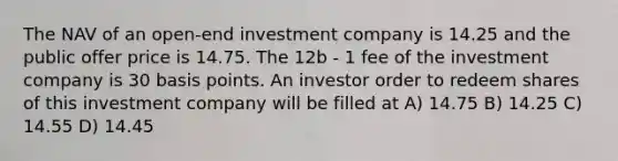 The NAV of an open-end investment company is 14.25 and the public offer price is 14.75. The 12b - 1 fee of the investment company is 30 basis points. An investor order to redeem shares of this investment company will be filled at A) 14.75 B) 14.25 C) 14.55 D) 14.45