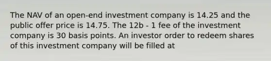 The NAV of an open-end investment company is 14.25 and the public offer price is 14.75. The 12b - 1 fee of the investment company is 30 basis points. An investor order to redeem shares of this investment company will be filled at