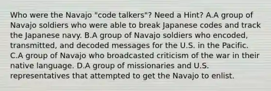 Who were the Navajo "code talkers"? Need a Hint? A.A group of Navajo soldiers who were able to break Japanese codes and track the Japanese navy. B.A group of Navajo soldiers who encoded, transmitted, and decoded messages for the U.S. in the Pacific. C.A group of Navajo who broadcasted criticism of the war in their native language. D.A group of missionaries and U.S. representatives that attempted to get the Navajo to enlist.