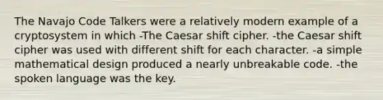 The Navajo Code Talkers were a relatively modern example of a cryptosystem in which -The Caesar shift cipher. -the Caesar shift cipher was used with different shift for each character. -a simple mathematical design produced a nearly unbreakable code. -the spoken language was the key.