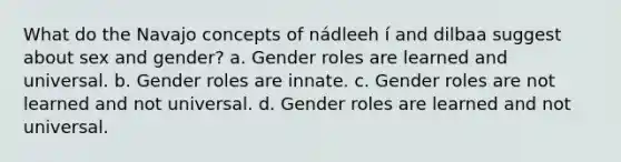 What do the Navajo concepts of nádleeh í and dilbaa suggest about sex and gender? a. Gender roles are learned and universal. b. Gender roles are innate. c. Gender roles are not learned and not universal. d. Gender roles are learned and not universal.