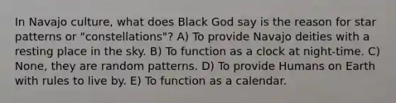 In Navajo culture, what does Black God say is the reason for star patterns or "constellations"? A) To provide Navajo deities with a resting place in the sky. B) To function as a clock at night-time. C) None, they are random patterns. D) To provide Humans on Earth with rules to live by. E) To function as a calendar.