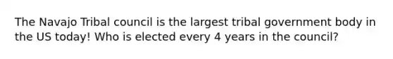 The Navajo Tribal council is the largest tribal government body in the US today! Who is elected every 4 years in the council?