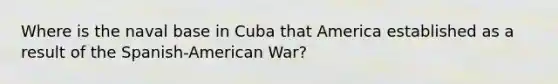 Where is the naval base in Cuba that America established as a result of the Spanish-American War?