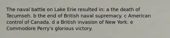 The naval battle on Lake Erie resulted in: a the death of Tecumseh. b the end of British naval supremacy. c American control of Canada. d a British invasion of New York. e Commodore Perry's glorious victory.