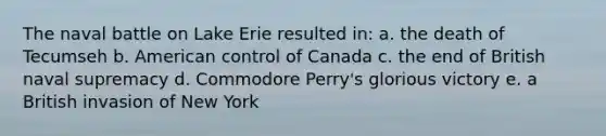 The naval battle on Lake Erie resulted in: a. the death of Tecumseh b. American control of Canada c. the end of British naval supremacy d. Commodore Perry's glorious victory e. a British invasion of New York