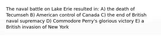 The naval battle on Lake Erie resulted in: A) the death of Tecumseh B) American control of Canada C) the end of British naval supremacy D) Commodore Perry's glorious victory E) a British invasion of New York