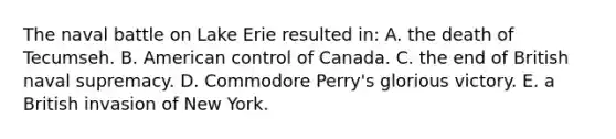 The naval battle on Lake Erie resulted in: A. the death of Tecumseh. B. American control of Canada. C. the end of British naval supremacy. D. Commodore Perry's glorious victory. E. a British invasion of New York.