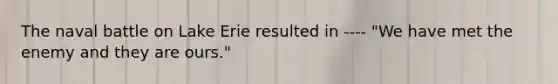 The naval battle on Lake Erie resulted in ---- "We have met the enemy and they are ours."