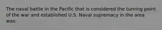 The naval battle in the Pacific that is considered the turning point of the war and established U.S. Naval supremacy in the area was: