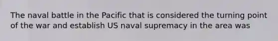 The naval battle in the Pacific that is considered the turning point of the war and establish US naval supremacy in the area was