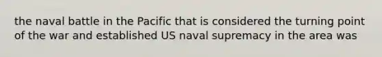 the naval battle in the Pacific that is considered the turning point of the war and established US naval supremacy in the area was