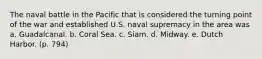 The naval battle in the Pacific that is considered the turning point of the war and established U.S. naval supremacy in the area was a. Guadalcanal. b. Coral Sea. c. Siam. d. Midway. e. Dutch Harbor. (p. 794)