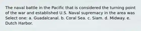 The naval battle in the Pacific that is considered the turning point of the war and established U.S. Naval supremacy in the area was Select one: a. Guadalcanal. b. Coral Sea. c. Siam. d. Midway. e. Dutch Harbor.