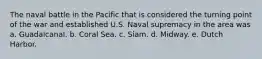 The naval battle in the Pacific that is considered the turning point of the war and established U.S. Naval supremacy in the area was a. Guadalcanal. b. Coral Sea. c. Siam. d. Midway. e. Dutch Harbor.