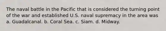 The naval battle in the Pacific that is considered the turning point of the war and established U.S. naval supremacy in the area was a. Guadalcanal. b. Coral Sea. c. Siam. d. Midway.