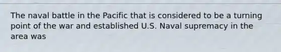 The naval battle in the Pacific that is considered to be a turning point of the war and established U.S. Naval supremacy in the area was