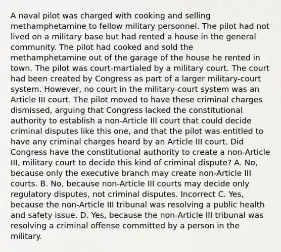 A naval pilot was charged with cooking and selling methamphetamine to fellow military personnel. The pilot had not lived on a military base but had rented a house in the general community. The pilot had cooked and sold the methamphetamine out of the garage of the house he rented in town. The pilot was court-martialed by a military court. The court had been created by Congress as part of a larger military-court system. However, no court in the military-court system was an Article III court. The pilot moved to have these criminal charges dismissed, arguing that Congress lacked the constitutional authority to establish a non-Article III court that could decide criminal disputes like this one, and that the pilot was entitled to have any criminal charges heard by an Article III court. Did Congress have the constitutional authority to create a non-Article III, military court to decide this kind of criminal dispute? A. No, because only the executive branch may create non-Article III courts. B. No, because non-Article III courts may decide only regulatory disputes, not criminal disputes. Incorrect C. Yes, because the non-Article III tribunal was resolving a public health and safety issue. D. Yes, because the non-Article III tribunal was resolving a criminal offense committed by a person in the military.