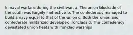 In naval warfare during the civil war, a. The union blockade of the south was largely ineffective b. The confederacy managed to build a navy equal to that of the union c. Both the union and confederate militarized developed ironclads d. The confederacy devastated union fleets with ironclad warships