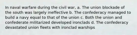 In naval warfare during the civil war, a. The union blockade of the south was largely ineffective b. The confederacy managed to build a navy equal to that of the union c. Both the union and confederate militarized developed ironclads d. The confederacy devastated union fleets with ironclad warships