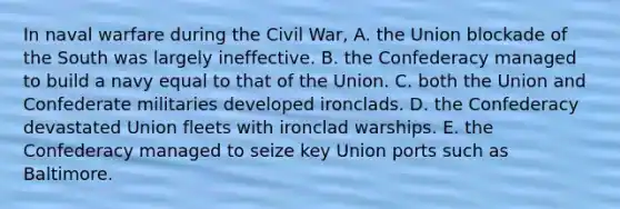 In naval warfare during the Civil War, A. the Union blockade of the South was largely ineffective. B. the Confederacy managed to build a navy equal to that of the Union. C. both the Union and Confederate militaries developed ironclads. D. the Confederacy devastated Union fleets with ironclad warships. E. the Confederacy managed to seize key Union ports such as Baltimore.