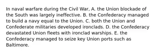 In naval warfare during the Civil War, A. the Union blockade of the South was largely ineffective. B. the Confederacy managed to build a navy equal to the Union. C. both the Union and Confederate militaries developed ironclads. D. the Confederacy devastated Union fleets with ironclad warships. E. the Confederacy managed to seize key Union ports such as Baltimore.