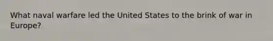 What naval warfare led the United States to the brink of war in Europe?