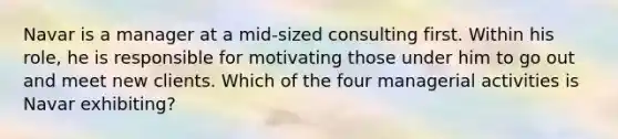 Navar is a manager at a mid-sized consulting first. Within his role, he is responsible for motivating those under him to go out and meet new clients. Which of the four managerial activities is Navar exhibiting?