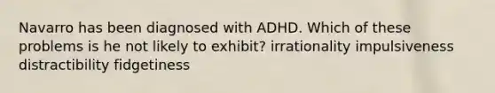 Navarro has been diagnosed with ADHD. Which of these problems is he not likely to exhibit? irrationality impulsiveness distractibility fidgetiness