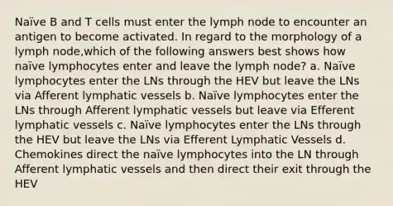 Naïve B and T cells must enter the lymph node to encounter an antigen to become activated. In regard to the morphology of a lymph node,which of the following answers best shows how naïve lymphocytes enter and leave the lymph node? a. Naïve lymphocytes enter the LNs through the HEV but leave the LNs via Afferent lymphatic vessels b. Naïve lymphocytes enter the LNs through Afferent lymphatic vessels but leave via Efferent lymphatic vessels c. Naïve lymphocytes enter the LNs through the HEV but leave the LNs via Efferent Lymphatic Vessels d. Chemokines direct the naïve lymphocytes into the LN through Afferent lymphatic vessels and then direct their exit through the HEV