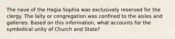 The nave of the Hagia Sophia was exclusively reserved for the clergy. The laity or congregation was confined to the aisles and galleries. Based on this information, what accounts for the symbolical unity of Church and State?