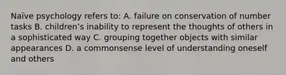 Naïve psychology refers to: A. failure on conservation of number tasks B. childrenʼs inability to represent the thoughts of others in a sophisticated way C. grouping together objects with similar appearances D. a commonsense level of understanding oneself and others