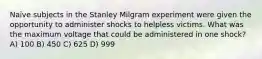 Naïve subjects in the Stanley Milgram experiment were given the opportunity to administer shocks to helpless victims. What was the maximum voltage that could be administered in one shock? A) 100 B) 450 C) 625 D) 999