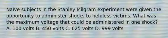 Naïve subjects in the Stanley Milgram experiment were given the opportunity to administer shocks to helpless victims. What was the maximum voltage that could be administered in one shock? A. 100 volts B. 450 volts C. 625 volts D. 999 volts