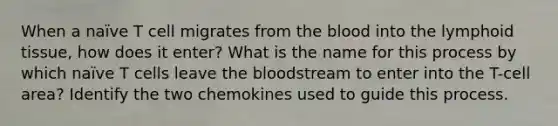 When a naïve T cell migrates from the blood into the lymphoid tissue, how does it enter? What is the name for this process by which naïve T cells leave the bloodstream to enter into the T-cell area? Identify the two chemokines used to guide this process.