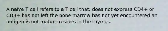 A naïve T cell refers to a T cell that: does not express CD4+ or CD8+ has not left the bone marrow has not yet encountered an antigen is not mature resides in the thymus.