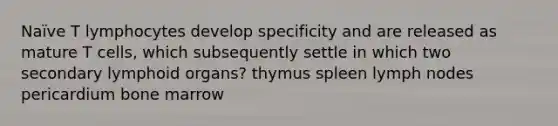 Naïve T lymphocytes develop specificity and are released as mature T cells, which subsequently settle in which two secondary lymphoid organs? thymus spleen lymph nodes pericardium bone marrow