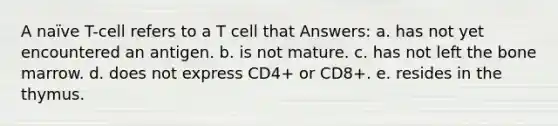 A naïve T-cell refers to a T cell that Answers: a. has not yet encountered an antigen. b. is not mature. c. has not left the bone marrow. d. does not express CD4+ or CD8+. e. resides in the thymus.